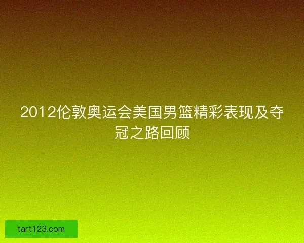 2012伦敦奥运会美国男篮精彩表现及夺冠之路回顾