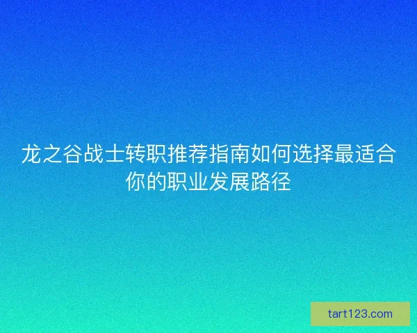 龙之谷战士转职推荐指南如何选择最适合你的职业发展路径