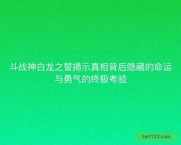 斗战神白龙之誓揭示真相背后隐藏的命运与勇气的终极考验