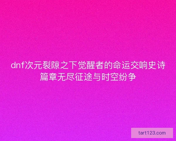 dnf次元裂隙之下觉醒者的命运交响史诗篇章无尽征途与时空纷争