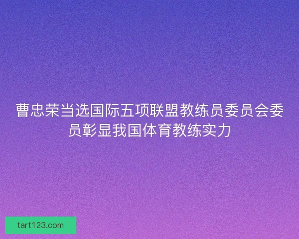 曹忠荣当选国际五项联盟教练员委员会委员彰显我国体育教练实力