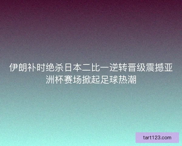 伊朗补时绝杀日本二比一逆转晋级震撼亚洲杯赛场掀起足球热潮