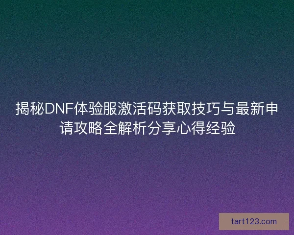 揭秘DNF体验服激活码获取技巧与最新申请攻略全解析分享心得经验