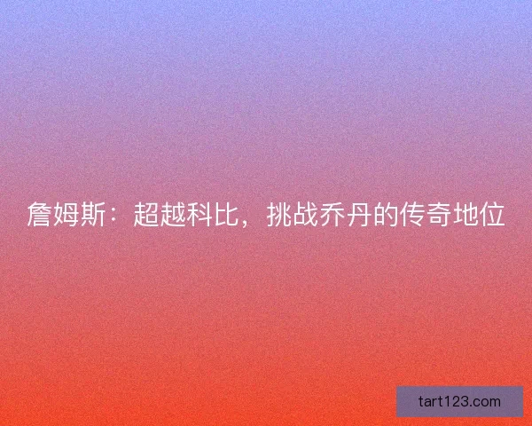 詹姆斯：超越科比，挑战乔丹的传奇地位