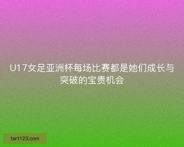 U17女足亚洲杯每场比赛都是她们成长与突破的宝贵机会