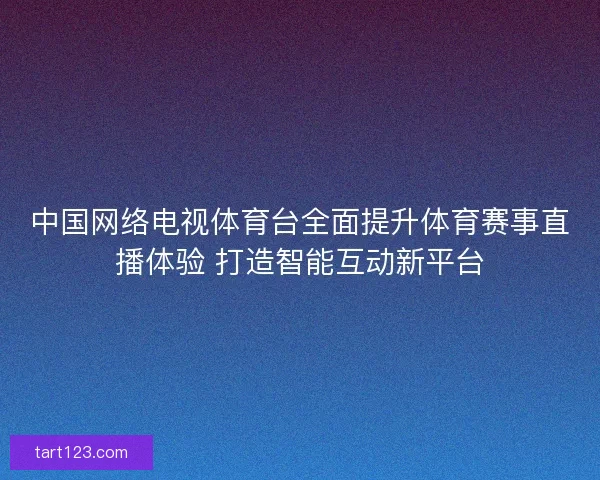 中国网络电视体育台全面提升体育赛事直播体验 打造智能互动新平台