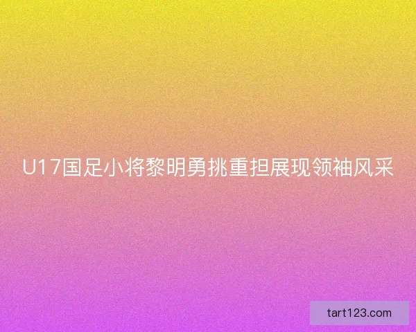 U17国足小将黎明勇挑重担展现领袖风采